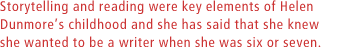 Storytelling and reading were key elements of Helen Dunmores childhood and she has said that she knew she wanted to be a writer when she was six or seven.