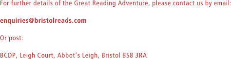 For further details of the Great Reading Adventure, please contact us by email: enquiries@bristolreads.com. Or post: BCDP, Leigh Court, Abbots Leigh, Bristol BS8 3RA