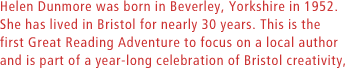 Helen Dunmore was born in Beverley, Yorkshire in 1952. She has lived in Bristol for nearly 30 years. This is the first Great Reading Adventure to focus on a local author and is part of a year-long celebration of Bristol creativity,