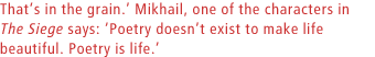 Thats in the grain. Mikhail, one of the characters in The Siege says: Poetry doesnt exist to make life beautiful. Poetry is life.