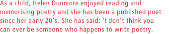 As a child, Helen Dunmore enjoyed reading and memorising poetry and she has been a published poet since her early 20s. She has said: I dont think you can ever be someone who happens to write poetry.