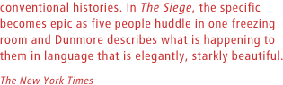 In The Siege, the specific becomes epic as five people huddle in one freezing room and Dunmore describes what is happening to them in language that is elegantly, starkly beautiful. The New York Times.