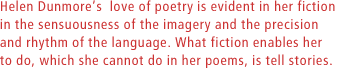 Helen Dunmores  love of poetry is evident in her fiction in the sensuousness of the imagery and the precision and rhythm of the language. What fiction enables her to do, which she cannot do in her poems, is tell stories.