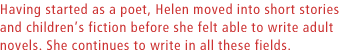 Having started as a poet, Helen moved into short stories and childrens fiction before she felt able to write adult novels. She continues to write in all these fields.