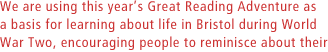 We are using this years Great Reading Adventure as a basis for learning about life in Bristol during World War Two, encouraging people to reminisce about their own experience.