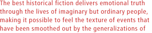 The best historical fiction delivers emotional truth through the lives of imaginary but ordinary people, making it possible to feel the texture of events that have been smoothed out by the generalizations of conventional histories.